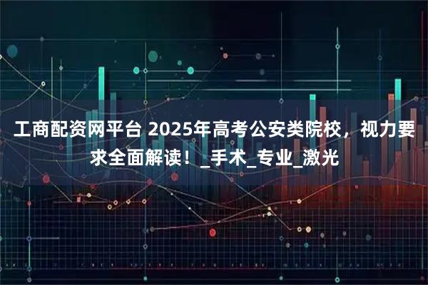 工商配资网平台 2025年高考公安类院校，视力要求全面解读！_手术_专业_激光
