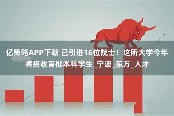 亿策略APP下载 已引进16位院士!这所大学今年将招收首批本科学生_宁波_东方_人才
