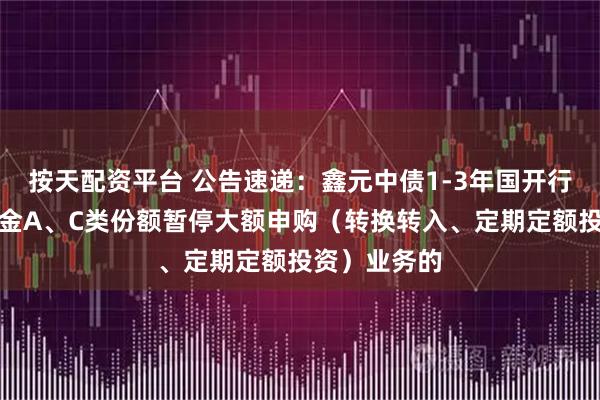 按天配资平台 公告速递：鑫元中债1-3年国开行债券指数基金A、C类份额暂停大额申购（转换转入、定期定额投资）业务的