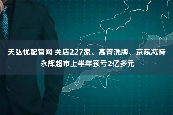 天弘忧配官网 关店227家、高管洗牌、京东减持 永辉超市上半年预亏2亿多元