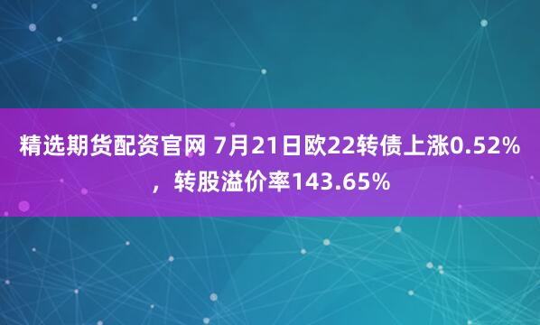 精选期货配资官网 7月21日欧22转债上涨0.52%，转股溢价率143.65%