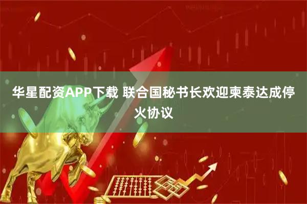 华星配资APP下载 联合国秘书长欢迎柬泰达成停火协议