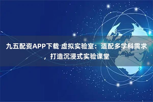 九五配资APP下载 虚拟实验室:适配多学科需求,打造沉浸式实验课堂