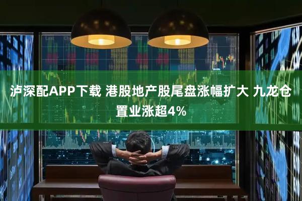 泸深配APP下载 港股地产股尾盘涨幅扩大 九龙仓置业涨超4%