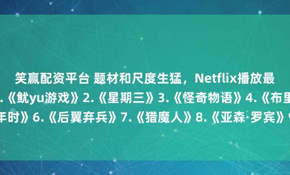 笑赢配资平台 题材和尺度生猛，Netflix播放最高的10部剧—————1.《鱿yu游戏》2.《星期三》3.《怪奇物语》4.《布里奇顿》5.《混沌少年时》6.《后翼弃兵》7.《猎魔人》8.《亚森·罗宾》9.《纸钞屋》10.《黑镜》你看过几部？欢迎留言说说