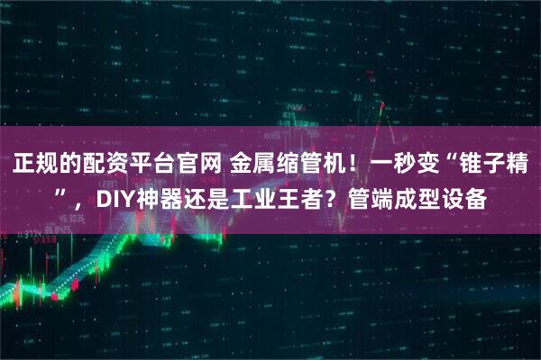 正规的配资平台官网 金属缩管机！一秒变“锥子精”，DIY神器还是工业王者？管端成型设备