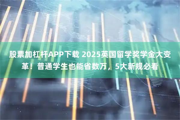 股票加杠杆APP下载 2025英国留学奖学金大变革！普通学生也能省数万，5大新规必看