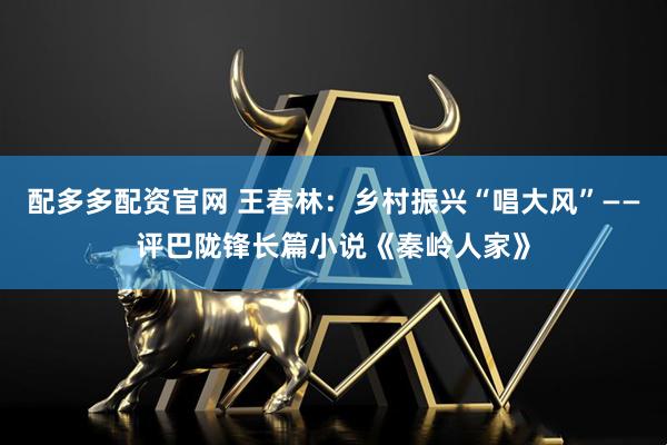 配多多配资官网 王春林：乡村振兴“唱大风”——评巴陇锋长篇小说《秦岭人家》