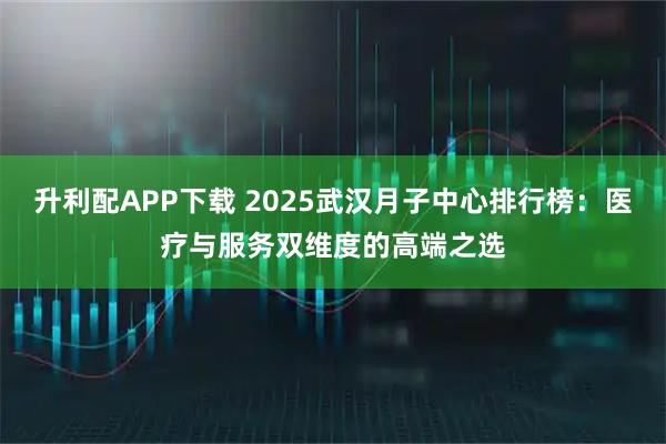 升利配APP下载 2025武汉月子中心排行榜：医疗与服务双维度的高端之选