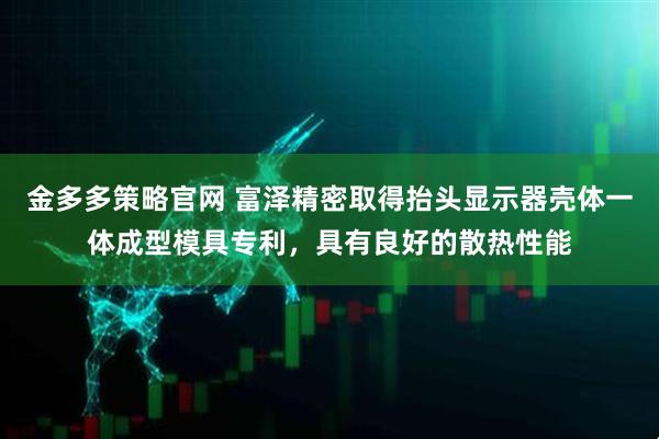 金多多策略官网 富泽精密取得抬头显示器壳体一体成型模具专利，具有良好的散热性能