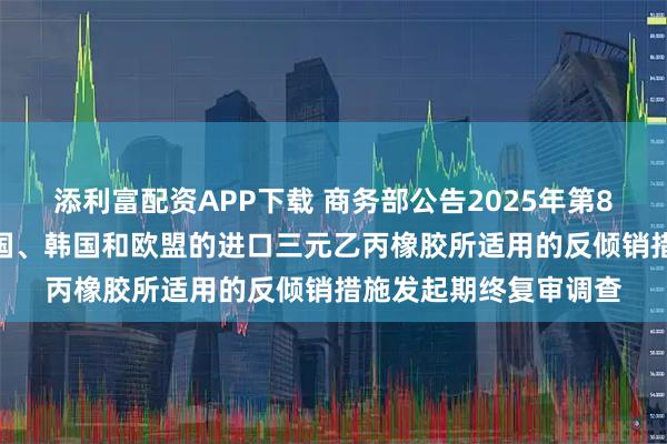 添利富配资APP下载 商务部公告2025年第81号 公布对原产于美国、韩国和欧盟的进口三元乙丙橡胶所适用的反倾销措施发起期终复审调查