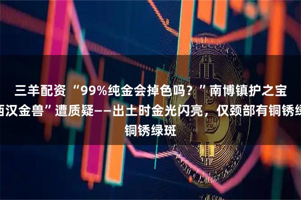 三羊配资 “99%纯金会掉色吗？”南博镇护之宝“西汉金兽”遭质疑——出土时金光闪亮，仅颈部有铜锈绿斑