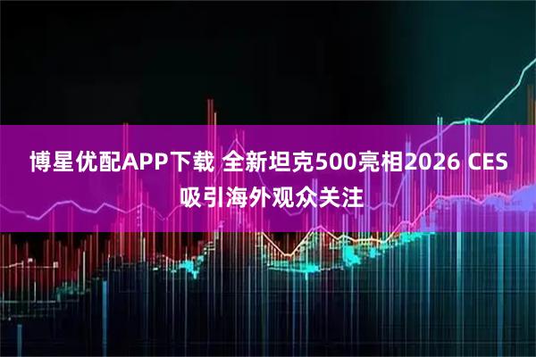博星优配APP下载 全新坦克500亮相2026 CES 吸引海外观众关注