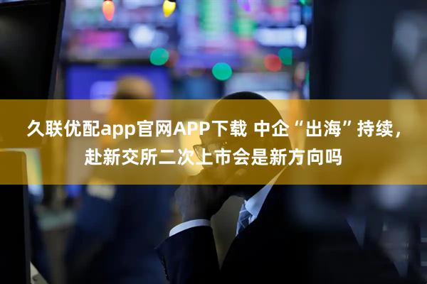 久联优配app官网APP下载 中企“出海”持续，赴新交所二次上市会是新方向吗