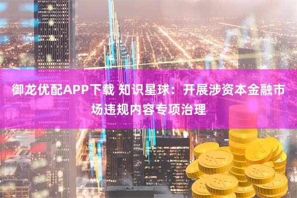 御龙优配APP下载 知识星球：开展涉资本金融市场违规内容专项治理