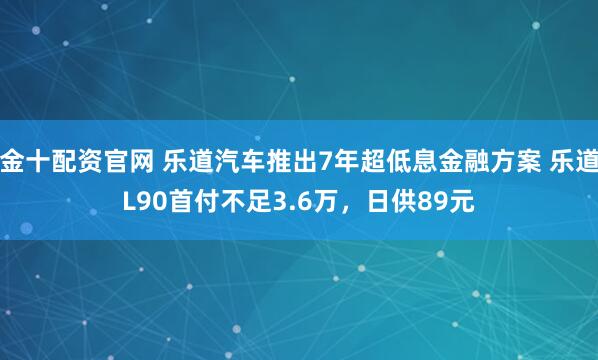 金十配资官网 乐道汽车推出7年超低息金融方案 乐道L90首付不足3.6万，日供89元
