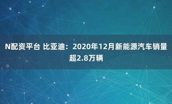 N配资平台 比亚迪：2020年12月新能源汽车销量超2.8万辆