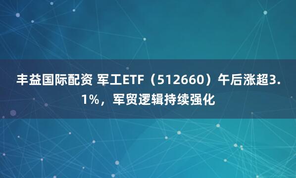 丰益国际配资 军工ETF（512660）午后涨超3.1%，军贸逻辑持续强化