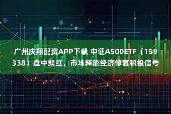 广州庆翔配资APP下载 中证A500ETF（159338）盘中飘红，市场释放经济修复积极信号
