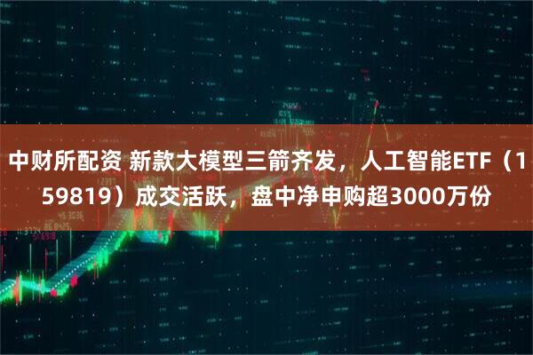 中财所配资 新款大模型三箭齐发，人工智能ETF（159819）成交活跃，盘中净申购超3000万份