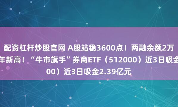 配资杠杆炒股官网 A股站稳3600点！两融余额2万亿元创10年新高！“牛市旗手”券商ETF（512000）近3日吸金2.39亿元