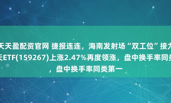 天天盈配资官网 捷报连连，海南发射场“双工位”接力，航天ETF(159267)上涨2.47%再度领涨，盘中换手率同类第一