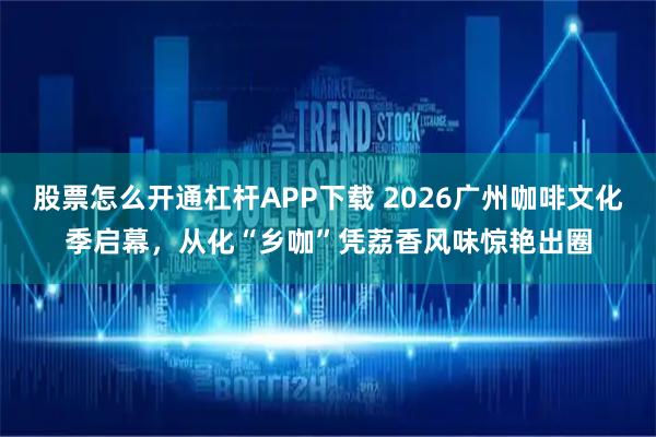 股票怎么开通杠杆APP下载 2026广州咖啡文化季启幕，从化“乡咖”凭荔香风味惊艳出圈