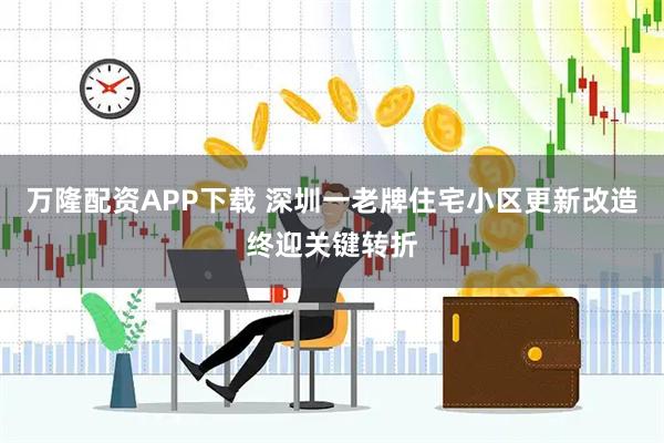 万隆配资APP下载 深圳一老牌住宅小区更新改造终迎关键转折